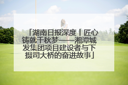 湖南日报深度丨匠心铸就千秋梦——湘潭城发集团项目建设者与下摄司大桥的奋进故事