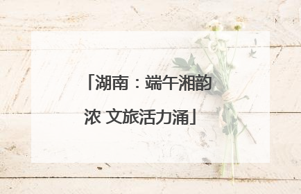 湖南：端午湘韵浓 文旅活力涌