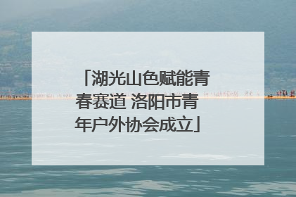 湖光山色赋能青春赛道 洛阳市青年户外协会成立