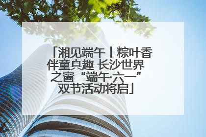 湘见端午丨粽叶香伴童真趣 长沙世界之窗“端午·六一”双节活动将启