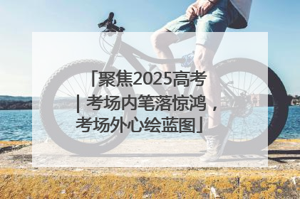 聚焦2025高考｜考场内笔落惊鸿，考场外心绘蓝图