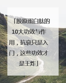 胶原蛋白肽的10大功效与作用，抗衰只是入门，这些功效才是王炸