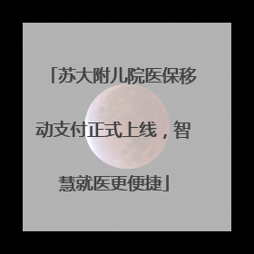 苏大附儿院医保移动支付正式上线，智慧就医更便捷
