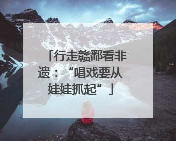 行走赣鄱看非遗：“唱戏要从娃娃抓起”