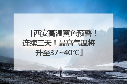 西安高温黄色预警！连续三天！最高气温将升至37~40℃