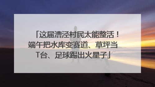 这届漕泾村民太能整活！端午把水库变赛道、草坪当T台、足球踢出火星子