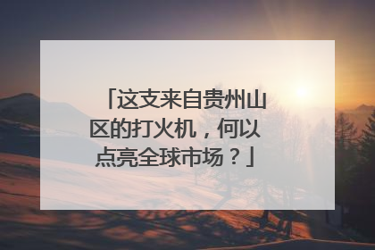这支来自贵州山区的打火机，何以点亮全球市场？