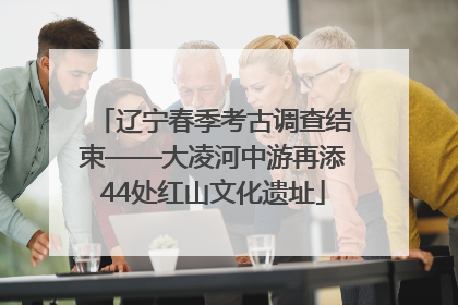 辽宁春季考古调查结束——大凌河中游再添44处红山文化遗址