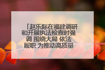 赵乐际在福建调研和开展执法检查时强调 围绕大局 依法履职 为推动高质量发展作出人大贡献