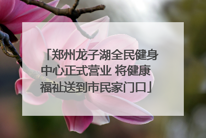 郑州龙子湖全民健身中心正式营业 将健康福祉送到市民家门口