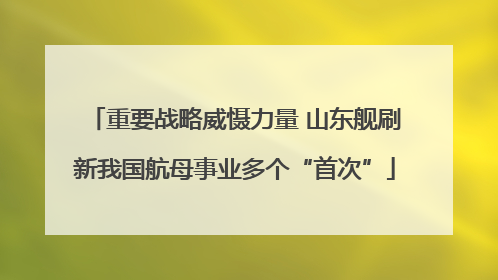 重要战略威慑力量 山东舰刷新我国航母事业多个“首次”