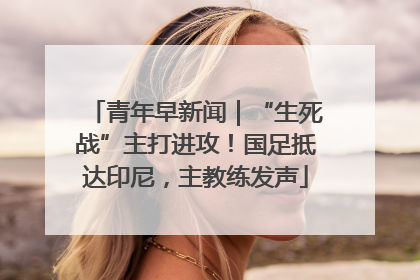 青年早新闻｜“生死战”主打进攻！国足抵达印尼，主教练发声