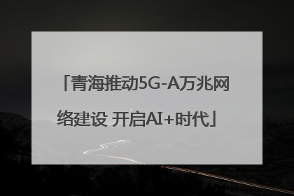 青海推动5G-A万兆网络建设 开启AI+时代