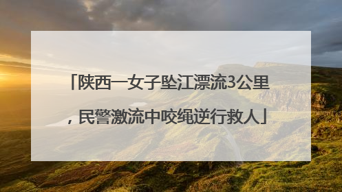 陕西一女子坠江漂流3公里，民警激流中咬绳逆行救人