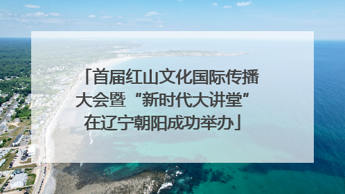 首届红山文化国际传播大会暨“新时代大讲堂”在辽宁朝阳成功举办