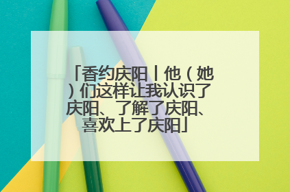 香约庆阳丨他（她）们这样让我认识了庆阳、了解了庆阳、喜欢上了庆阳