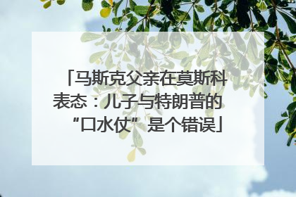 马斯克父亲在莫斯科表态：儿子与特朗普的“口水仗”是个错误