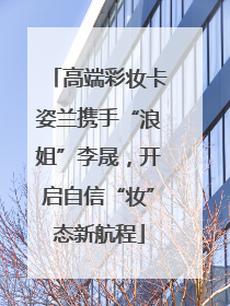 高端彩妆卡姿兰携手“浪姐”李晟，开启自信“妆”态新航程