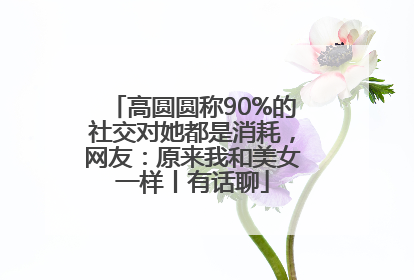 高圆圆称90%的社交对她都是消耗，网友：原来我和美女一样丨有话聊