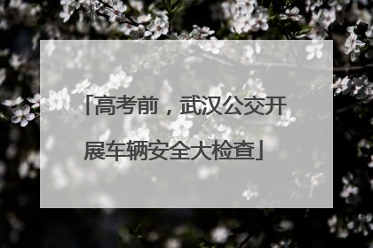 高考前，武汉公交开展车辆安全大检查