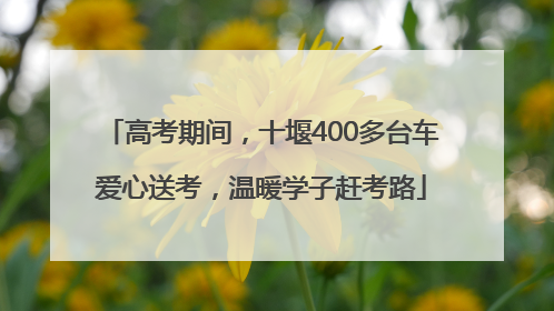 高考期间，十堰400多台车爱心送考，温暖学子赶考路
