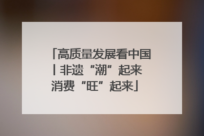 高质量发展看中国丨非遗“潮”起来 消费“旺”起来