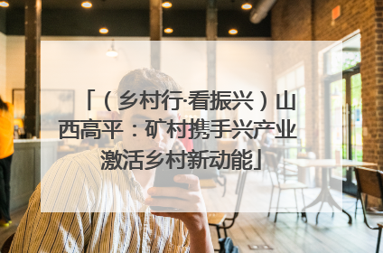 （乡村行·看振兴）山西高平：矿村携手兴产业 激活乡村新动能