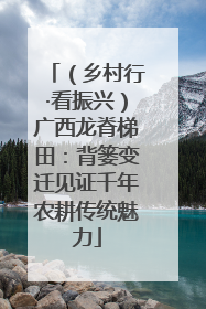 （乡村行·看振兴）广西龙脊梯田：背篓变迁见证千年农耕传统魅力