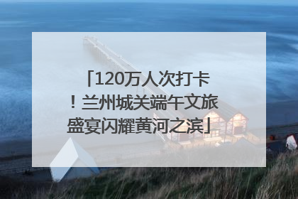 120万人次打卡！兰州城关端午文旅盛宴闪耀黄河之滨