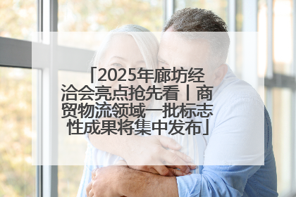 2025年廊坊经洽会亮点抢先看丨商贸物流领域一批标志性成果将集中发布