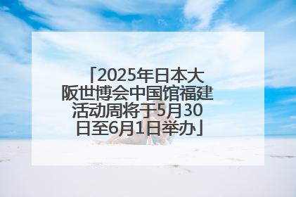 2025年日本大阪世博会中国馆福建活动周将于5月30日至6月1日举办