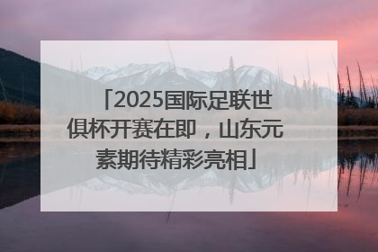 2025国际足联世俱杯开赛在即，山东元素期待精彩亮相