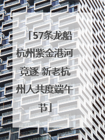 57条龙船杭州紫金港河竞逐 新老杭州人共度端午节