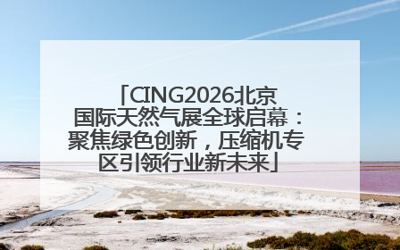 CING2026北京国际天然气展全球启幕：聚焦绿色创新，压缩机专区引领行业新未来